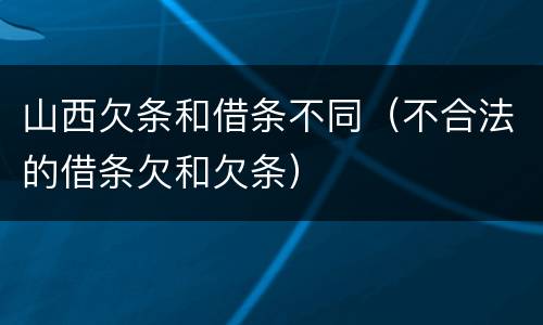 山西欠条和借条不同（不合法的借条欠和欠条）