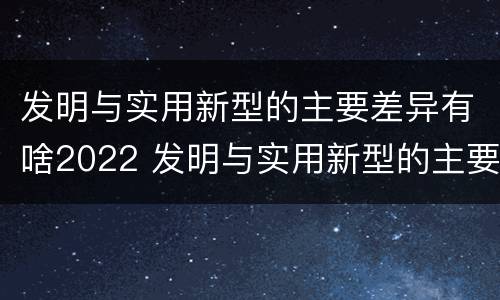 发明与实用新型的主要差异有啥2022 发明与实用新型的主要区别