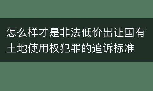 怎么样才是非法低价出让国有土地使用权犯罪的追诉标准