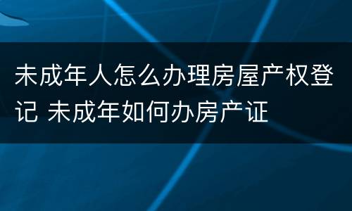 未成年人怎么办理房屋产权登记 未成年如何办房产证