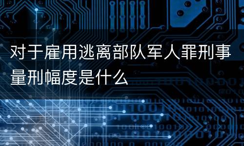 对于雇用逃离部队军人罪刑事量刑幅度是什么