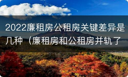 2022廉租房公租房关键差异是几种（廉租房和公租房并轨了吗）