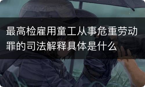 最高检雇用童工从事危重劳动罪的司法解释具体是什么
