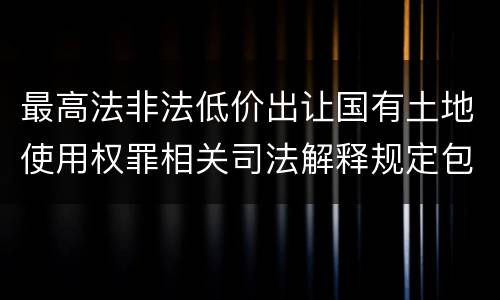 最高法非法低价出让国有土地使用权罪相关司法解释规定包括哪些重要内容