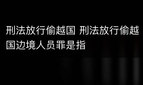 刑法放行偷越国 刑法放行偷越国边境人员罪是指