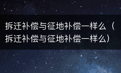 拆迁补偿与征地补偿一样么（拆迁补偿与征地补偿一样么）