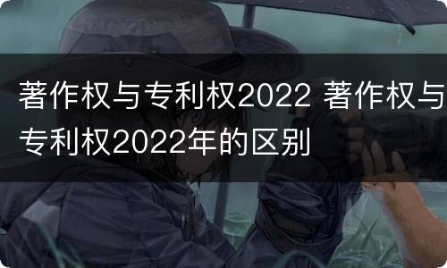 著作权与专利权2022 著作权与专利权2022年的区别