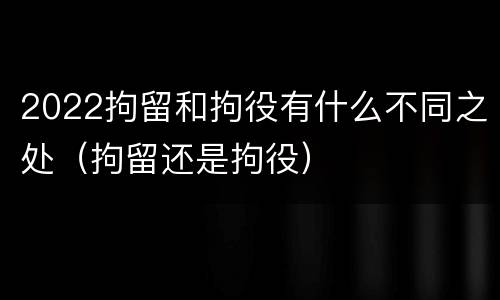 2022拘留和拘役有什么不同之处（拘留还是拘役）