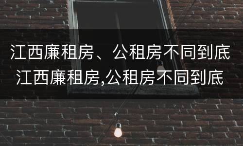 江西廉租房、公租房不同到底 江西廉租房,公租房不同到底怎么办