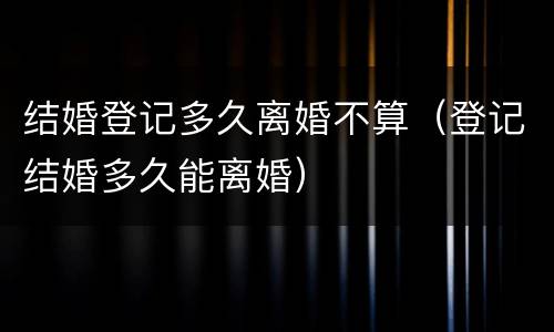结婚登记多久离婚不算（登记结婚多久能离婚）