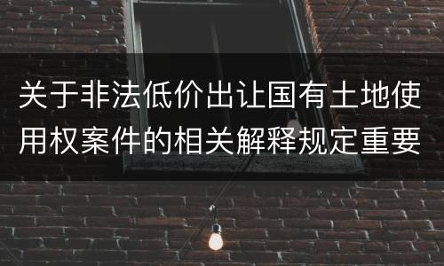 关于非法低价出让国有土地使用权案件的相关解释规定重要内容