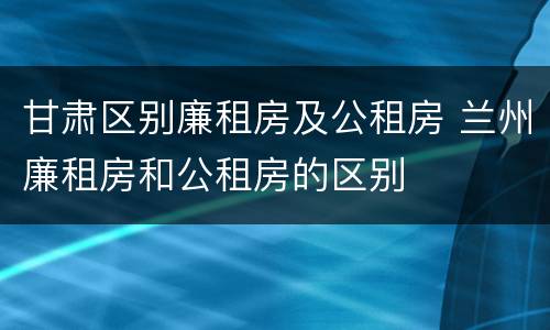 甘肃区别廉租房及公租房 兰州廉租房和公租房的区别