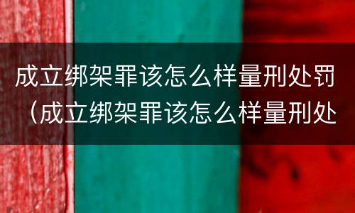 成立绑架罪该怎么样量刑处罚（成立绑架罪该怎么样量刑处罚）