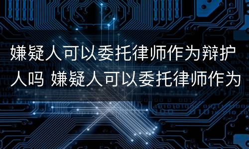 嫌疑人可以委托律师作为辩护人吗 嫌疑人可以委托律师作为辩护人吗法律规定