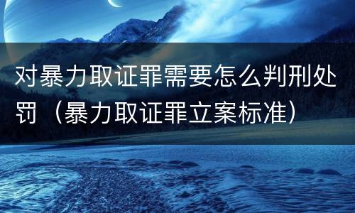 对暴力取证罪需要怎么判刑处罚（暴力取证罪立案标准）