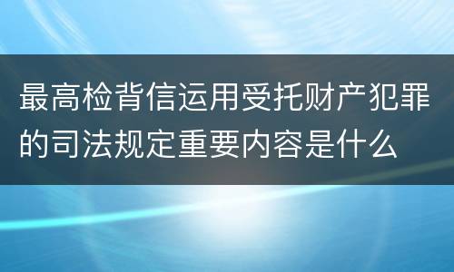 最高检背信运用受托财产犯罪的司法规定重要内容是什么