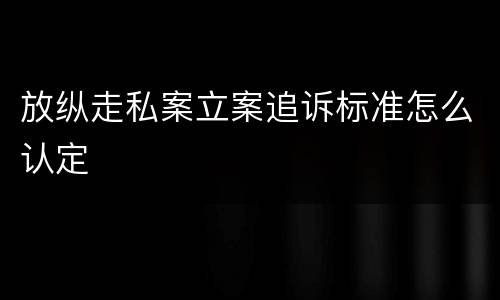 放纵走私案立案追诉标准怎么认定