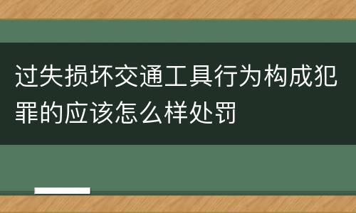 过失损坏交通工具行为构成犯罪的应该怎么样处罚