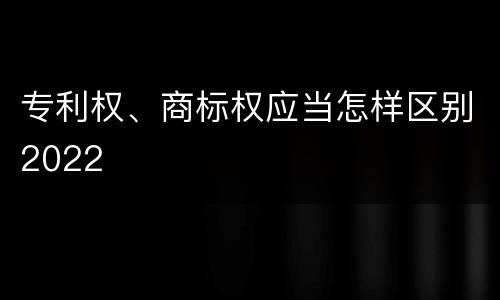 专利权、商标权应当怎样区别2022