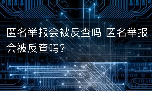 匿名举报会被反查吗 匿名举报会被反查吗?