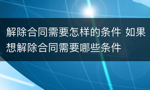 解除合同需要怎样的条件 如果想解除合同需要哪些条件