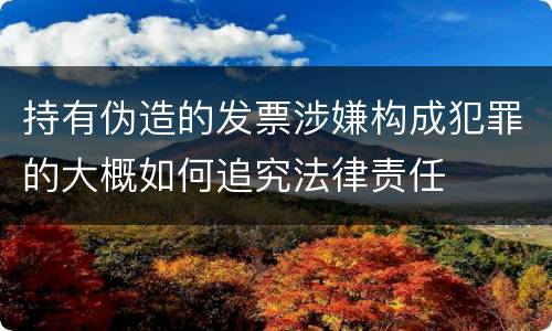 持有伪造的发票涉嫌构成犯罪的大概如何追究法律责任