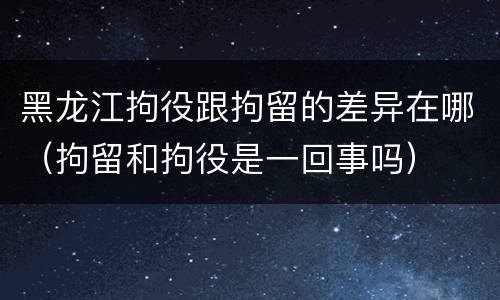 黑龙江拘役跟拘留的差异在哪（拘留和拘役是一回事吗）
