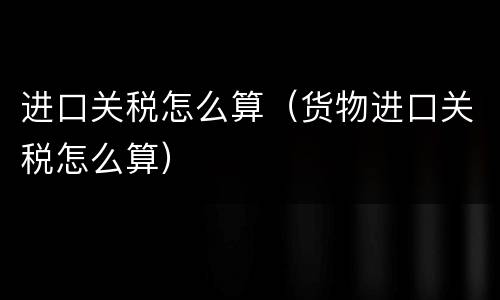 进口关税怎么算（货物进口关税怎么算）