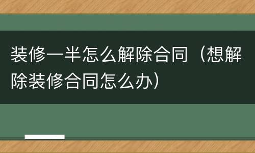 装修一半怎么解除合同（想解除装修合同怎么办）