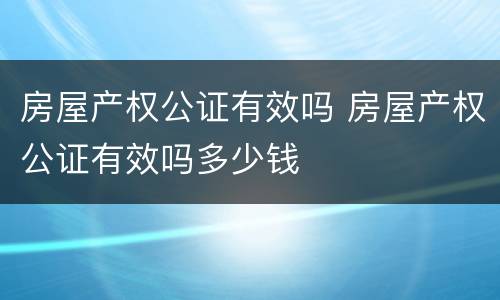 房屋产权公证有效吗 房屋产权公证有效吗多少钱