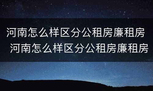 河南怎么样区分公租房廉租房 河南怎么样区分公租房廉租房和私租房