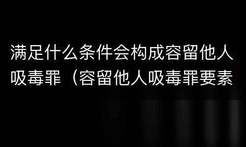 满足什么条件会构成容留他人吸毒罪（容留他人吸毒罪要素）