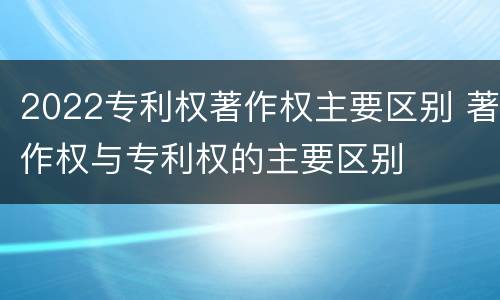 2022专利权著作权主要区别 著作权与专利权的主要区别