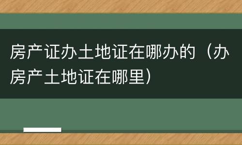 房产证办土地证在哪办的（办房产土地证在哪里）