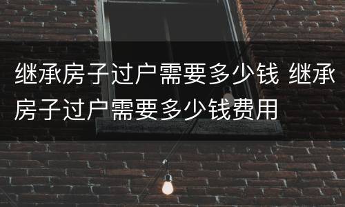 继承房子过户需要多少钱 继承房子过户需要多少钱费用