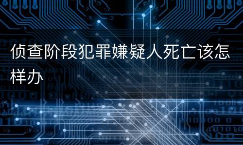 侦查阶段犯罪嫌疑人死亡该怎样办