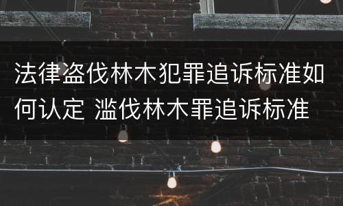 法律盗伐林木犯罪追诉标准如何认定 滥伐林木罪追诉标准