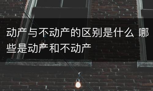 动产与不动产的区别是什么 哪些是动产和不动产