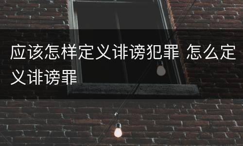 应该怎样定义诽谤犯罪 怎么定义诽谤罪