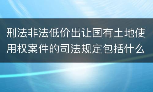 刑法非法低价出让国有土地使用权案件的司法规定包括什么重要内容