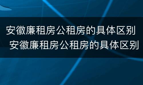 安徽廉租房公租房的具体区别 安徽廉租房公租房的具体区别是什么