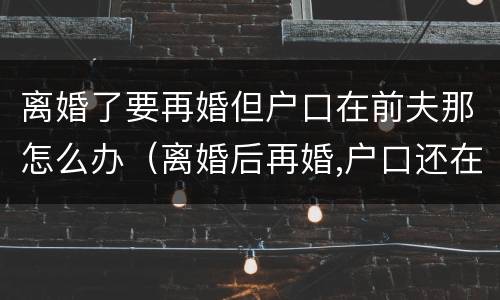 离婚了要再婚但户口在前夫那怎么办（离婚后再婚,户口还在前夫家怎么办?）