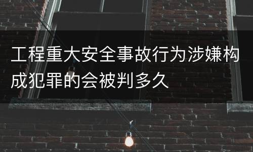 工程重大安全事故行为涉嫌构成犯罪的会被判多久