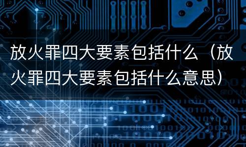 放火罪四大要素包括什么（放火罪四大要素包括什么意思）