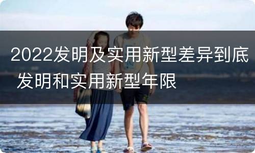 2022发明及实用新型差异到底 发明和实用新型年限