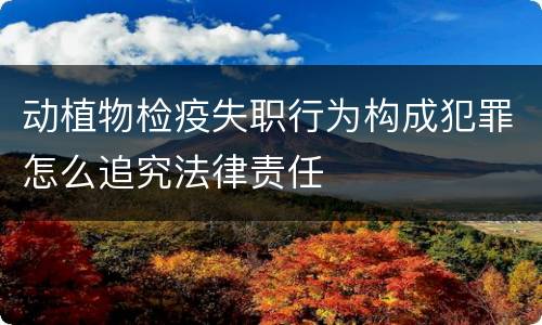 动植物检疫失职行为构成犯罪怎么追究法律责任