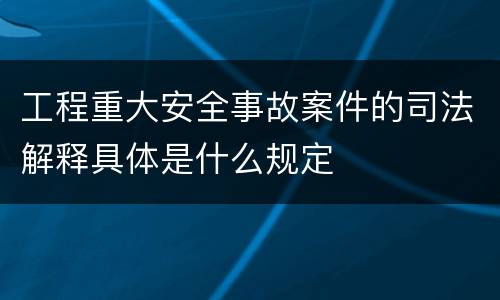 工程重大安全事故案件的司法解释具体是什么规定
