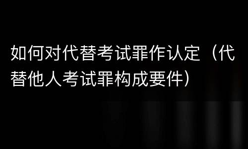 如何对代替考试罪作认定（代替他人考试罪构成要件）