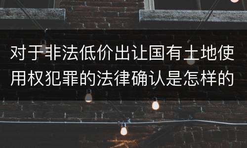 对于非法低价出让国有土地使用权犯罪的法律确认是怎样的
