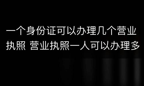 一个身份证可以办理几个营业执照 营业执照一人可以办理多少个
